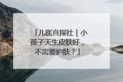 儿医真探社｜小孩子天生皮肤好，不需要护肤？