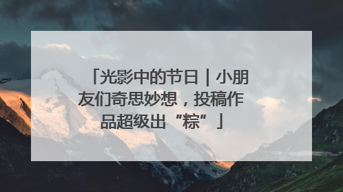 光影中的节日｜小朋友们奇思妙想，投稿作品超级出“粽”