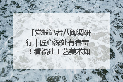 党报记者八闽调研行｜匠心深处有春雷！看福建工艺美术如何创新表达