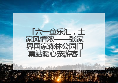 六一童乐汇，土家风情浓——张家界国家森林公园门票站暖心宠游客