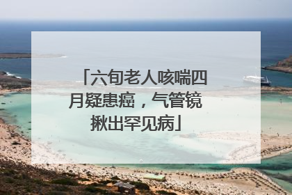 六旬老人咳喘四月疑患癌，气管镜揪出罕见病