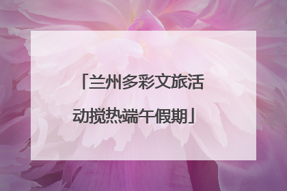 兰州多彩文旅活动搅热端午假期