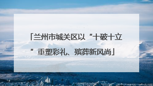 兰州市城关区以“十破十立”重塑彩礼、殡葬新风尚