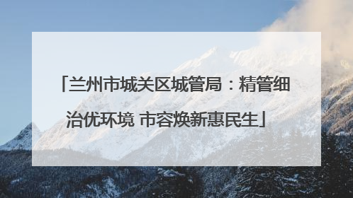兰州市城关区城管局：精管细治优环境 市容焕新惠民生