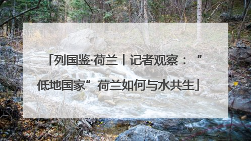 列国鉴·荷兰丨记者观察：“低地国家”荷兰如何与水共生