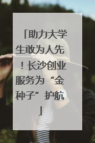 助力大学生敢为人先！长沙创业服务为“金种子”护航