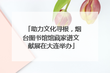 助力文化寻根，烟台图书馆馆藏家谱文献展在大连举办