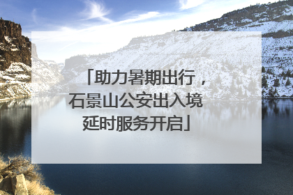 助力暑期出行，石景山公安出入境延时服务开启
