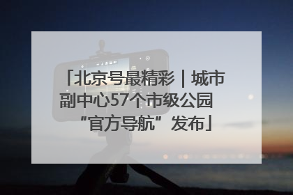 北京号最精彩｜城市副中心57个市级公园“官方导航”发布