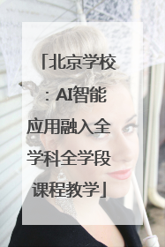 北京学校：AI智能应用融入全学科全学段课程教学