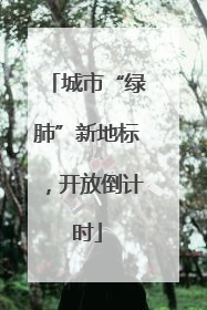 城市“绿肺”新地标，开放倒计时