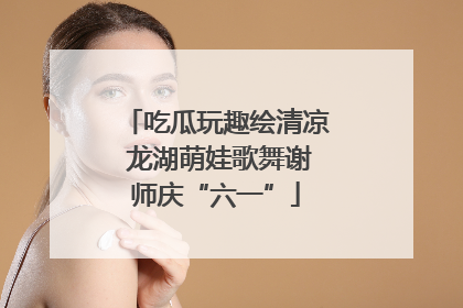 吃瓜玩趣绘清凉 龙湖萌娃歌舞谢师庆“六一”
