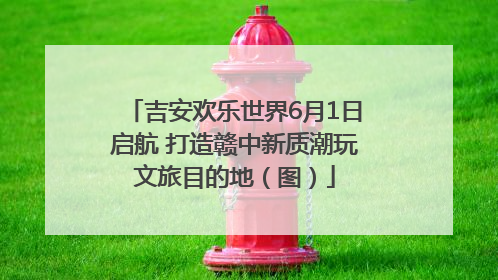 吉安欢乐世界6月1日启航 打造赣中新质潮玩文旅目的地（图）