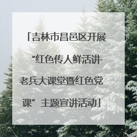 吉林市昌邑区开展“红色传人鲜活讲·老兵大课堂暨红色党课”主题宣讲活动