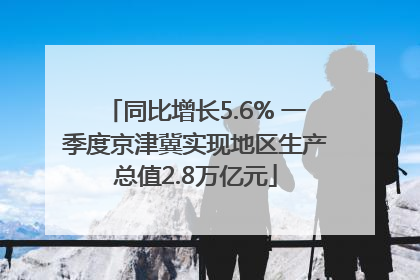 同比增长5.6% 一季度京津冀实现地区生产总值2.8万亿元