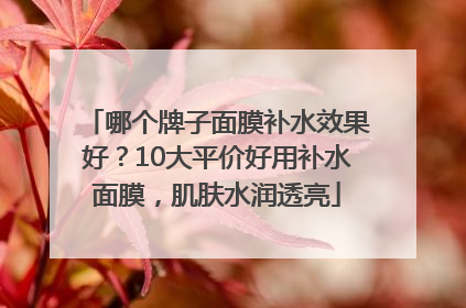 哪个牌子面膜补水效果好？10大平价好用补水面膜，肌肤水润透亮
