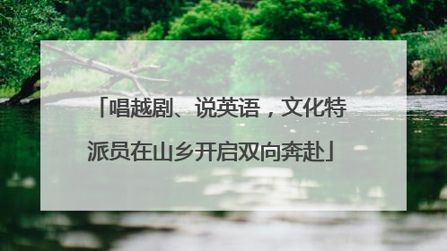 唱越剧、说英语，文化特派员在山乡开启双向奔赴