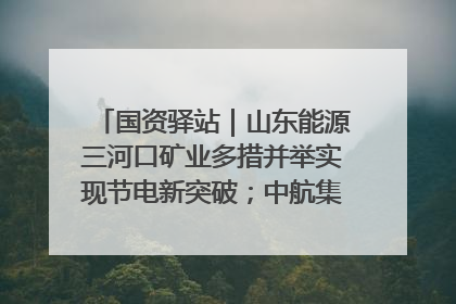 国资驿站｜山东能源三河口矿业多措并举实现节电新突破；中航集团开通广州—北京—格拉斯哥全货机航线