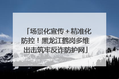场景化宣传＋精准化防控！黑龙江鹤岗多维出击筑牢反诈防护网
