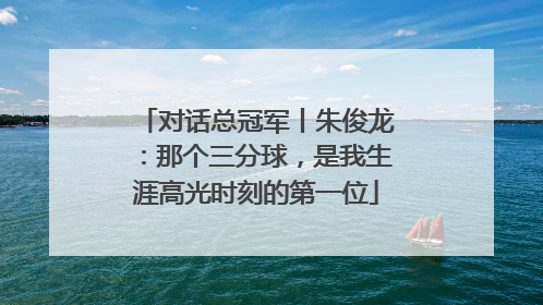 对话总冠军丨朱俊龙：那个三分球，是我生涯高光时刻的第一位