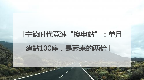 宁德时代竞速“换电站”：单月建站100座，是蔚来的两倍