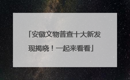 安徽文物普查十大新发现揭晓！一起来看看