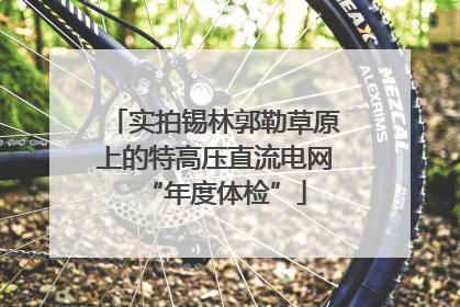 实拍锡林郭勒草原上的特高压直流电网“年度体检”