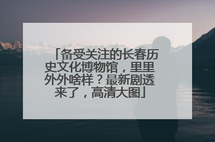 备受关注的长春历史文化博物馆，里里外外啥样？最新剧透来了，高清大图