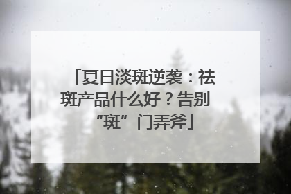 夏日淡斑逆袭：祛斑产品什么好？告别“斑”门弄斧