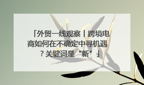 外贸一线观察丨跨境电商如何在不确定中寻机遇？关键词是“新”