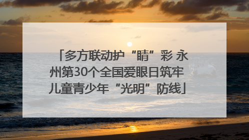 多方联动护“睛”彩 永州第30个全国爱眼日筑牢儿童青少年“光明”防线