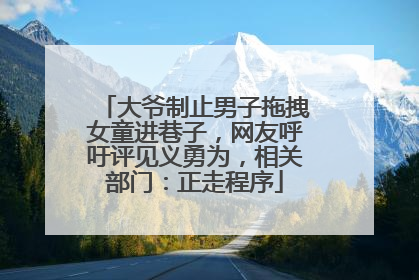 大爷制止男子拖拽女童进巷子，网友呼吁评见义勇为，相关部门：正走程序