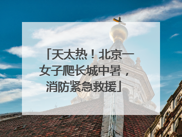 天太热！北京一女子爬长城中暑，消防紧急救援