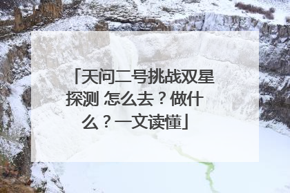 天问二号挑战双星探测 怎么去？做什么？一文读懂