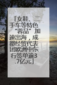女鞋、二手车等特色“蓉品”加速出海，成都经贸代表团欧洲中东行签单逾3.7亿元