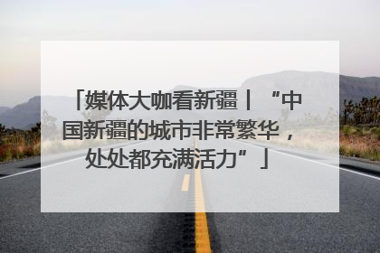 媒体大咖看新疆丨“中国新疆的城市非常繁华，处处都充满活力”