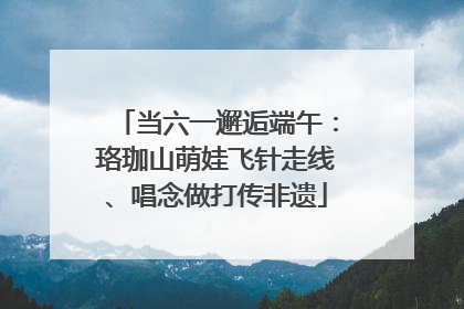 当六一邂逅端午：珞珈山萌娃飞针走线、唱念做打传非遗