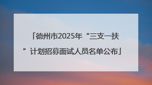 德州市2025年“三支一扶”计划招募面试人员名单公布