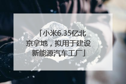 小米6.35亿北京拿地，拟用于建设新能源汽车工厂