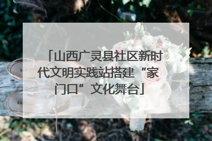 山西广灵县社区新时代文明实践站搭建“家门口”文化舞台