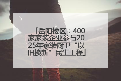 岳阳楼区：400家家装企业参与2025年家装厨卫“以旧换新”民生工程