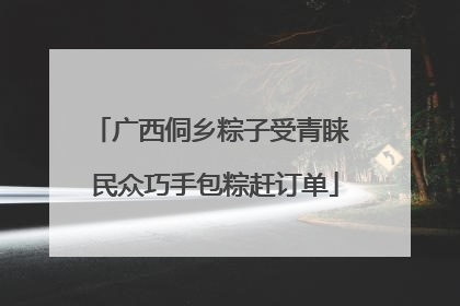 广西侗乡粽子受青睐 民众巧手包粽赶订单