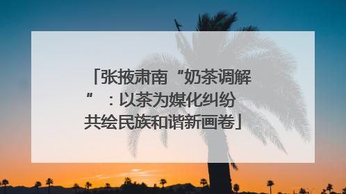 张掖肃南“奶茶调解”：以茶为媒化纠纷 共绘民族和谐新画卷