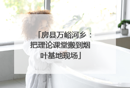 房县万峪河乡：把理论课堂搬到烟叶基地现场