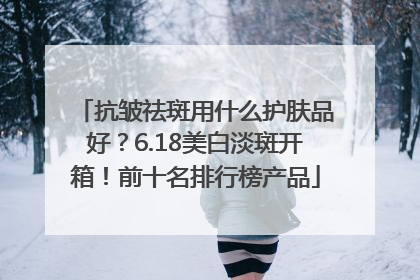 抗皱祛斑用什么护肤品好？6.18美白淡斑开箱！前十名排行榜产品