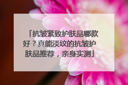 抗皱紧致护肤品哪款好？真能淡纹的抗皱护肤品推荐，亲身实测