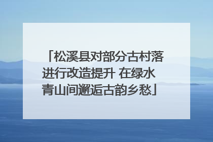 松溪县对部分古村落进行改造提升 在绿水青山间邂逅古韵乡愁