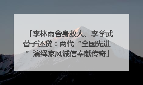 李林雨舍身救人、李学武替子还贷：两代“全国先进”演绎家风诚信奉献传奇