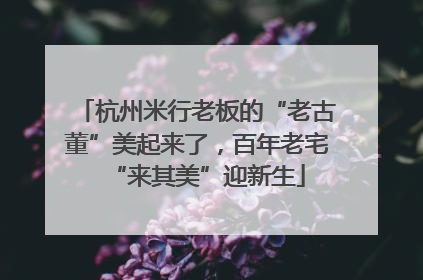 杭州米行老板的“老古董”美起来了，百年老宅“来其美”迎新生