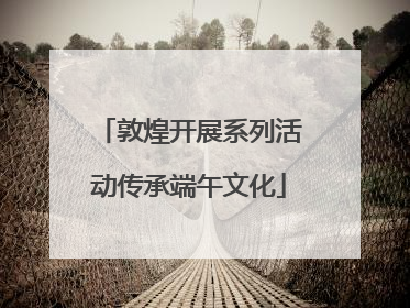 敦煌开展系列活动传承端午文化